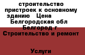 строительство пристроек к основному зданию › Цена ­ 10 500 - Белгородская обл., Белгород г. Строительство и ремонт » Услуги   